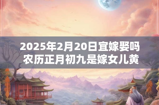 2025年2月20日宜嫁娶吗 农历正月初九是嫁女儿黄道吉日吗