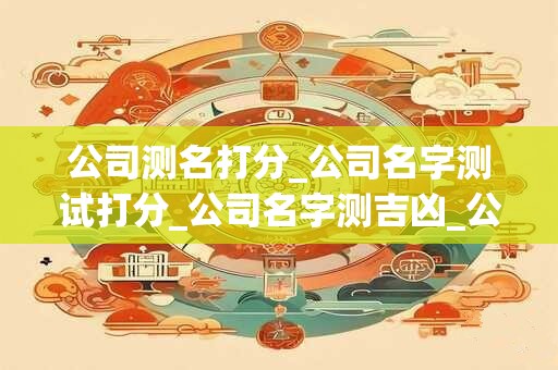 公司测名打分_公司名字测试打分_公司名字测吉凶_公司名称测吉凶