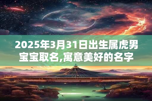 2025年3月31日出生属虎男宝宝取名,寓意美好的名字