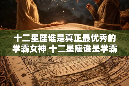 十二星座谁是真正最优秀的学霸女神 十二星座谁是学霸女神