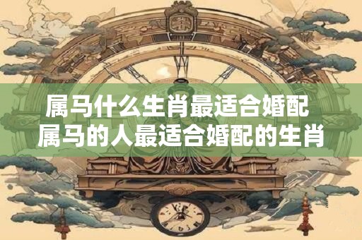 属马什么生肖最适合婚配 属马的人最适合婚配的生肖有哪些