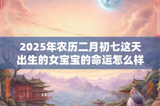 2025年农历二月初七这天出生的女宝宝的命运怎么样？