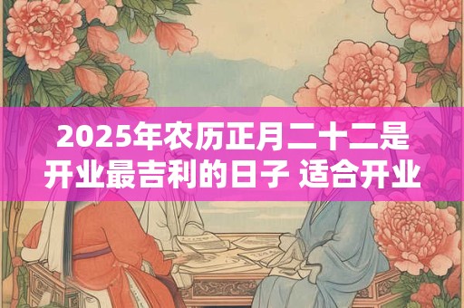 2025年农历正月二十二是开业最吉利的日子 适合开业求财吗