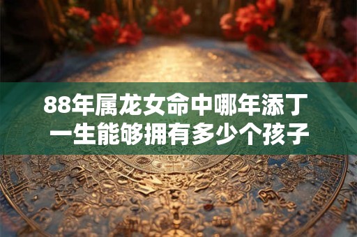 88年属龙女命中哪年添丁 一生能够拥有多少个孩子