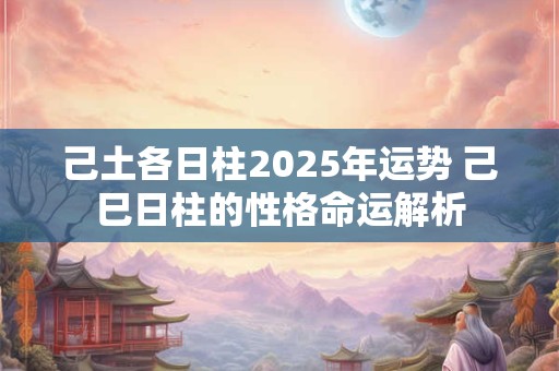 己土各日柱2025年运势 己巳日柱的性格命运解析