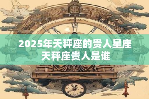 2025年天秤座的贵人星座 天秤座贵人是谁