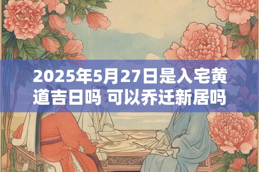 2025年5月27日是入宅黄道吉日吗 可以乔迁新居吗