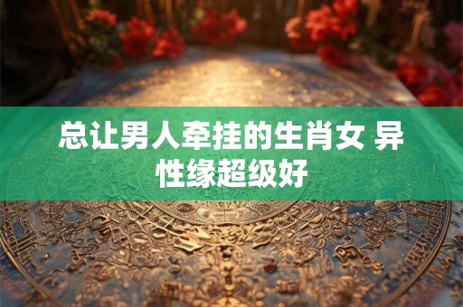 总让男人牵挂的生肖女 异性缘超级好