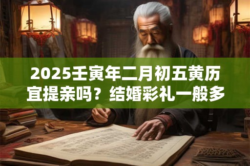 2025壬寅年二月初五黄历宜提亲吗？结婚彩礼一般多少
