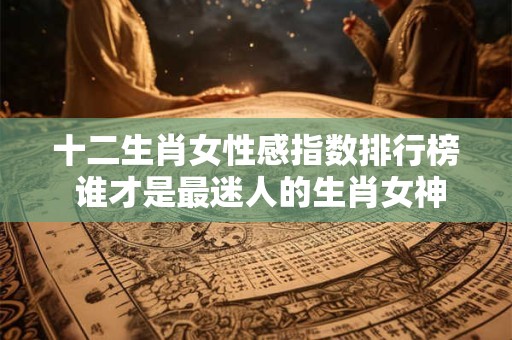 十二生肖女性感指数排行榜 谁才是最迷人的生肖女神