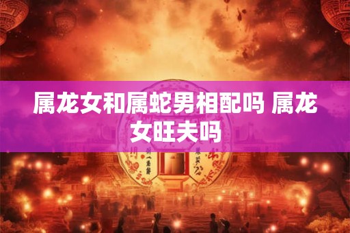 属龙女和属蛇男相配吗 属龙女旺夫吗