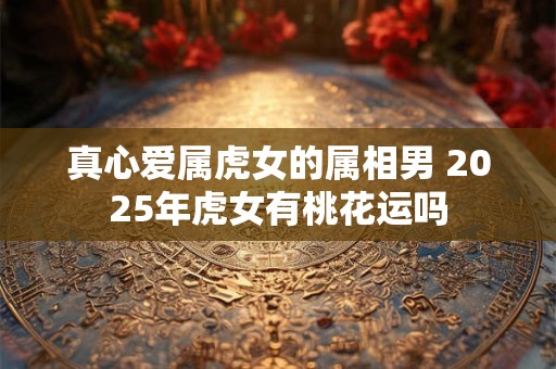 真心爱属虎女的属相男 2025年虎女有桃花运吗