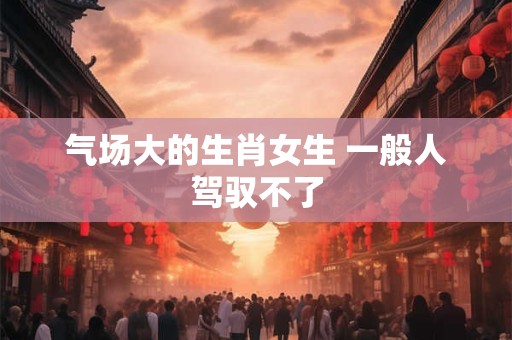 气场大的生肖女生 一般人驾驭不了