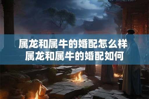 属龙和属牛的婚配怎么样 属龙和属牛的婚配如何