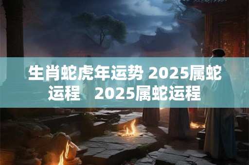 生肖蛇虎年运势 2025属蛇运程   2025属蛇运程