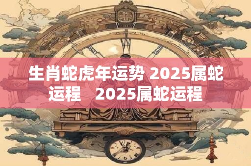 生肖蛇虎年运势 2025属蛇运程   2025属蛇运程