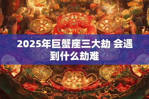 2025年巨蟹座三大劫 会遇到什么劫难