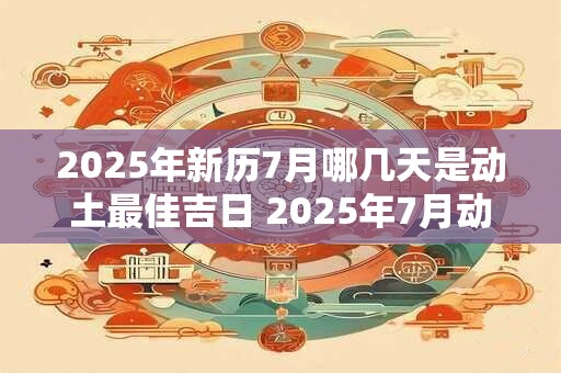 2025年新历7月哪几天是动土最佳吉日 2025年7月动土最好的黄道吉日