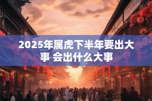 2025年属虎下半年要出大事 会出什么大事