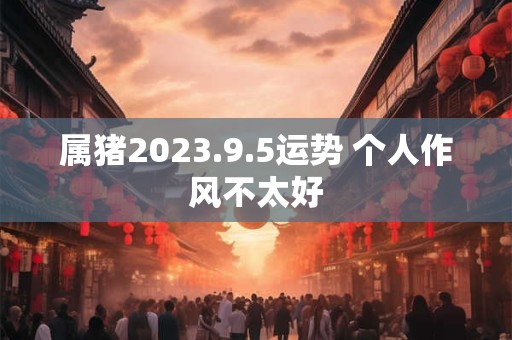属猪2023.9.5运势 个人作风不太好