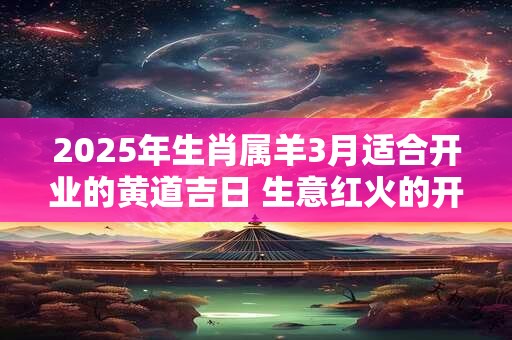 2025年生肖属羊3月适合开业的黄道吉日 生意红火的开张吉日
