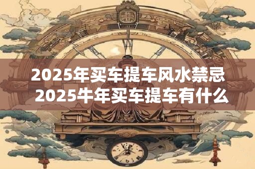 2025年买车提车风水禁忌  2025牛年买车提车有什么讲究