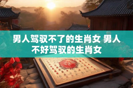 男人驾驭不了的生肖女 男人不好驾驭的生肖女