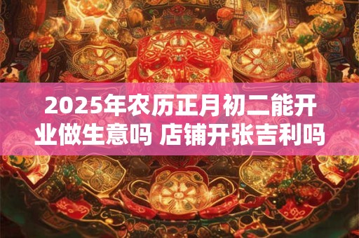 2025年农历正月初二能开业做生意吗 店铺开张吉利吗