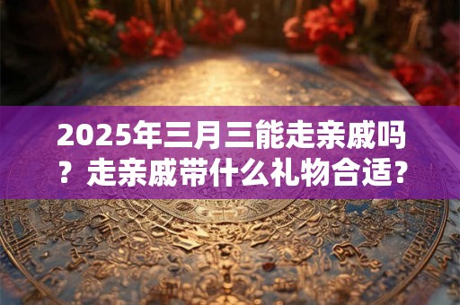 2025年三月三能走亲戚吗？走亲戚带什么礼物合适？