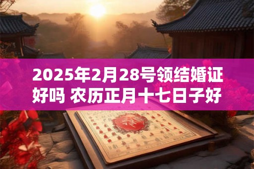 2025年2月28号领结婚证好吗 农历正月十七日子好吗