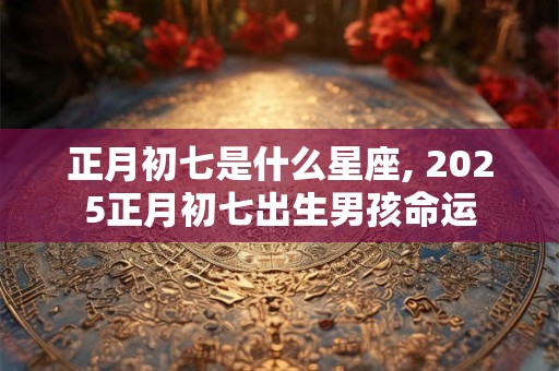 正月初七是什么星座, 2025正月初七出生男孩命运