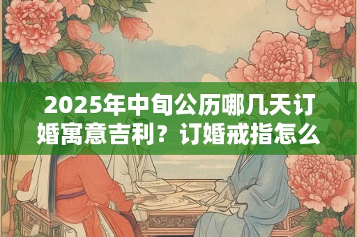 2025年中旬公历哪几天订婚寓意吉利？订婚戒指怎么选