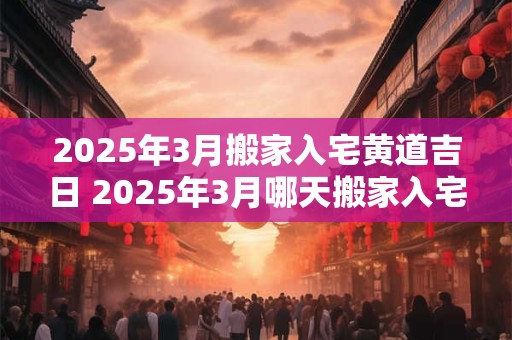 2025年3月搬家入宅黄道吉日 2025年3月哪天搬家入宅最好？