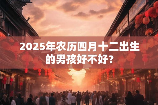 2025年农历四月十二出生的男孩好不好? 2025年农历四月十二出生的男孩好不好?