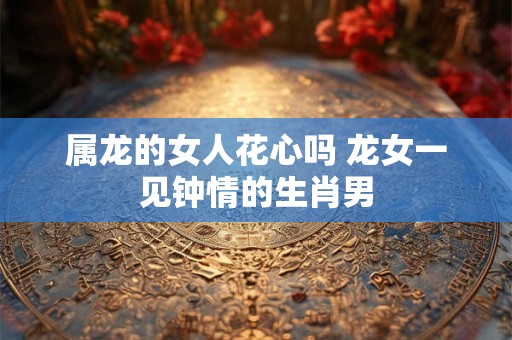 属龙的女人花心吗 龙女一见钟情的生肖男