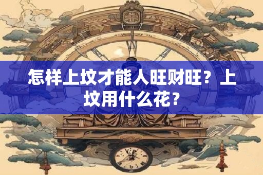 怎样上坟才能人旺财旺？上坟用什么花？