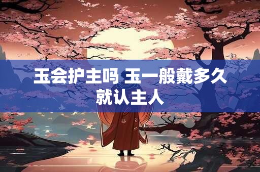 玉会护主吗 玉一般戴多久就认主人 玉会护主吗 玉一般戴多久就认主人