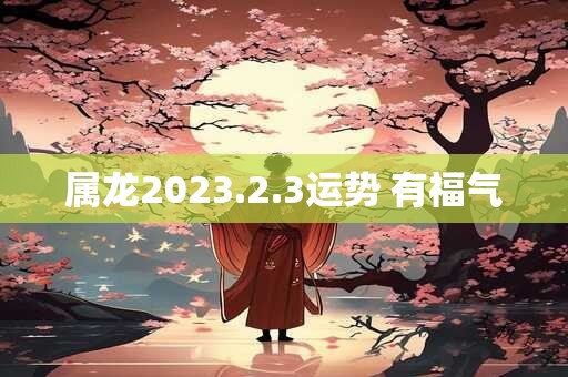 属龙2023.2.3运势 有福气