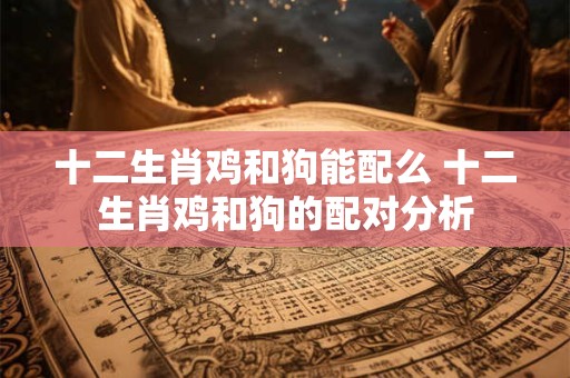 十二生肖鸡和狗能配么 十二生肖鸡和狗的配对分析