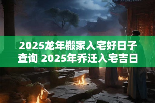 2025龙年搬家入宅好日子查询 2025年乔迁入宅吉日