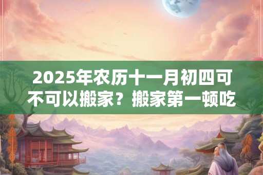 2025年农历十一月初四可不可以搬家？搬家第一顿吃什么？