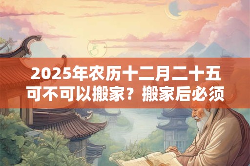 2025年农历十二月二十五可不可以搬家？搬家后必须连住几天？