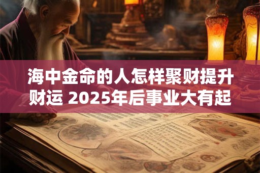 海中金命的人怎样聚财提升财运 2025年后事业大有起色