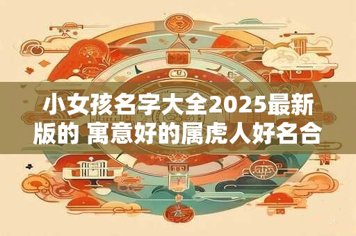 小女孩名字大全2025最新版的 寓意好的属虎人好名合集