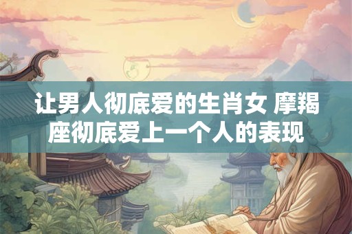 让男人彻底爱的生肖女 摩羯座彻底爱上一个人的表现