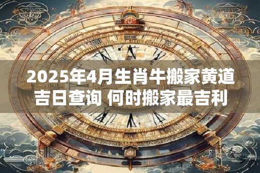 2025年4月生肖牛搬家黄道吉日查询 何时搬家最吉利 2025年4月生肖牛搬家黄道吉日查询 何时搬家最吉利