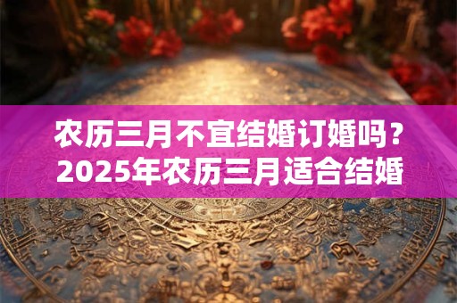 农历三月不宜结婚订婚吗？2025年农历三月适合结婚的日子是？
