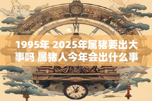 1995年 2025年属猪要出大事吗 属猪人今年会出什么事