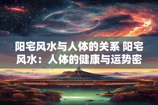 阳宅风水与人体的关系 阳宅风水：人体的健康与运势密码