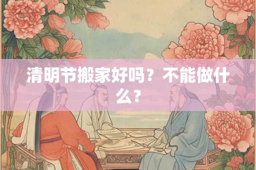 清明节搬家好吗?不能做什么? 清明节搬家好吗?不能做什么?